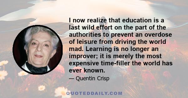 I now realize that education is a last wild effort on the part of the authorities to prevent an overdose of leisure from driving the world mad. Learning is no longer an improver; it is merely the most expensive