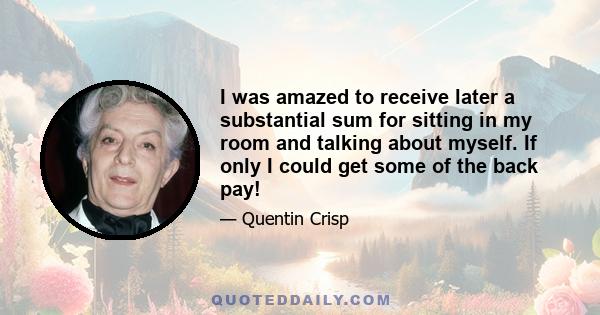 I was amazed to receive later a substantial sum for sitting in my room and talking about myself. If only I could get some of the back pay!