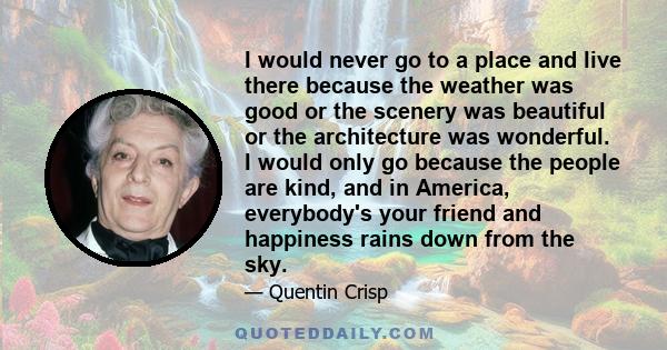 I would never go to a place and live there because the weather was good or the scenery was beautiful or the architecture was wonderful. I would only go because the people are kind, and in America, everybody's your