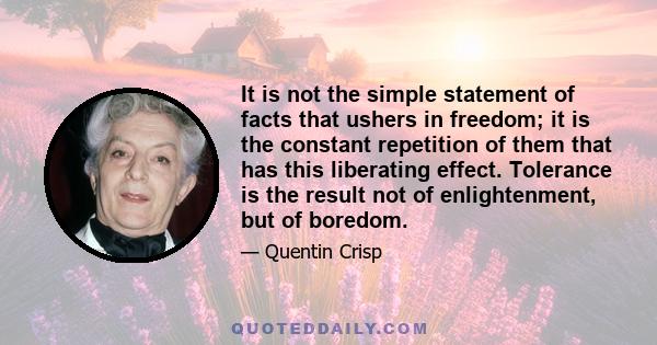 It is not the simple statement of facts that ushers in freedom; it is the constant repetition of them that has this liberating effect. Tolerance is the result not of enlightenment, but of boredom.