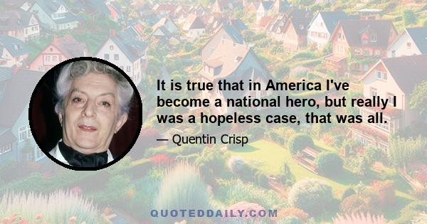 It is true that in America I've become a national hero, but really I was a hopeless case, that was all.