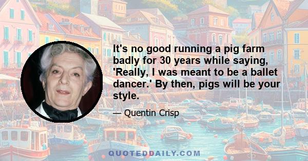 It's no good running a pig farm badly for 30 years while saying, 'Really, I was meant to be a ballet dancer.' By then, pigs will be your style.