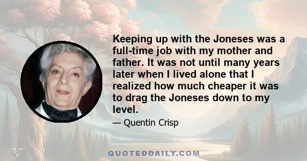 Keeping up with the Joneses was a full-time job with my mother and father. It was not until many years later when I lived alone that I realized how much cheaper it was to drag the Joneses down to my level.