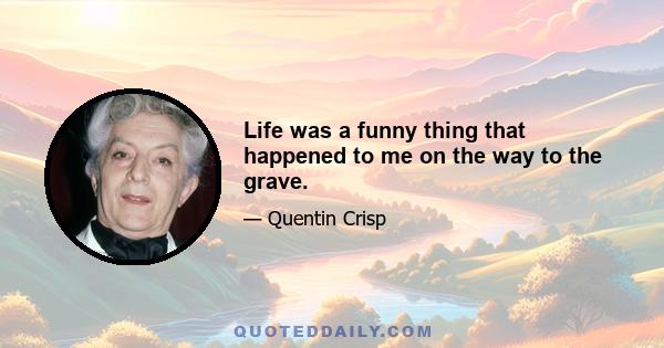 Life was a funny thing that happened to me on the way to the grave.