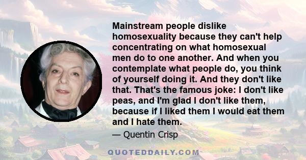 Mainstream people dislike homosexuality because they can't help concentrating on what homosexual men do to one another. And when you contemplate what people do, you think of yourself doing it. And they don't like that.