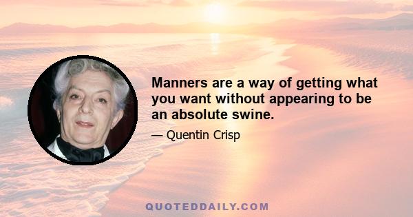 Manners are a way of getting what you want without appearing to be an absolute swine.