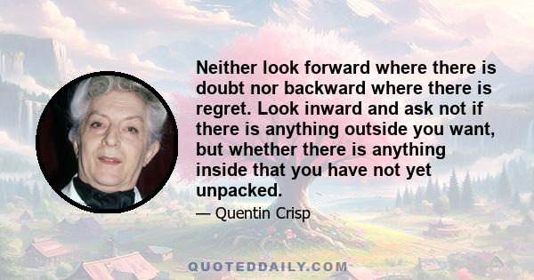 Neither look forward where there is doubt nor backward where there is regret. Look inward and ask not if there is anything outside you want, but whether there is anything inside that you have not yet unpacked.