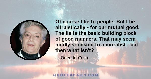 Of course I lie to people. But I lie altruistically - for our mutual good. The lie is the basic building block of good manners. That may seem mildly shocking to a moralist - but then what isn't?