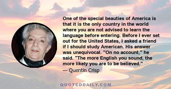 One of the special beauties of America is that it is the only country in the world where you are not advised to learn the language before entering. Before I ever set out for the United States, I asked a friend if I