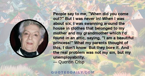 People say to me, When did you come out? But I was never in! When I was about six, I was swanning around the house in clothes that belonged to my mother and my grandmother which I'd found in an attic, saying, I am a