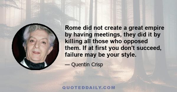 Rome did not create a great empire by having meetings, they did it by killing all those who opposed them. If at first you don't succeed, failure may be your style.