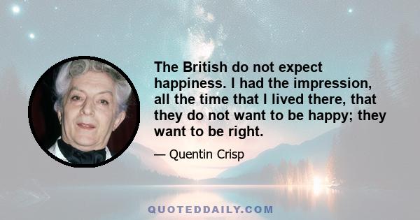 The British do not expect happiness. I had the impression, all the time that I lived there, that they do not want to be happy; they want to be right.