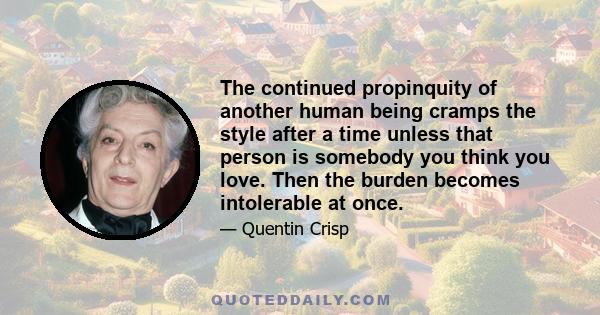 The continued propinquity of another human being cramps the style after a time unless that person is somebody you think you love. Then the burden becomes intolerable at once.