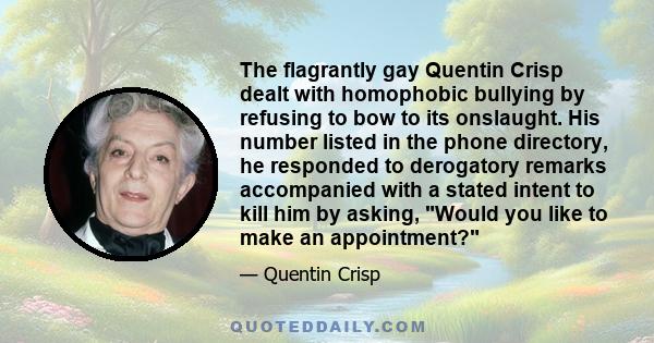 The flagrantly gay Quentin Crisp dealt with homophobic bullying by refusing to bow to its onslaught. His number listed in the phone directory, he responded to derogatory remarks accompanied with a stated intent to kill