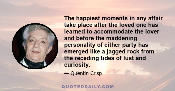 The happiest moments in any affair take place after the loved one has learned to accommodate the lover and before the maddening personality of either party has emerged like a jagged rock from the receding tides of lust