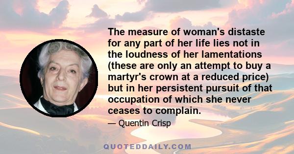 The measure of woman's distaste for any part of her life lies not in the loudness of her lamentations (these are only an attempt to buy a martyr's crown at a reduced price) but in her persistent pursuit of that