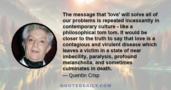 The message that 'love' will solve all of our problems is repeated incessantly in contemporary culture - like a philosophical tom tom. It would be closer to the truth to say that love is a contagious and virulent