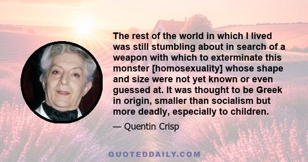 The rest of the world in which I lived was still stumbling about in search of a weapon with which to exterminate this monster [homosexuality] whose shape and size were not yet known or even guessed at. It was thought to 