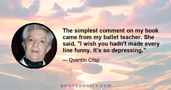 The simplest comment on my book came from my ballet teacher. She said, I wish you hadn't made every line funny. It's so depressing.