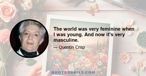 The world was very feminine when I was young. And now it's very masculine.