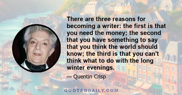 There are three reasons for becoming a writer: the first is that you need the money; the second that you have something to say that you think the world should know; the third is that you can't think what to do with the