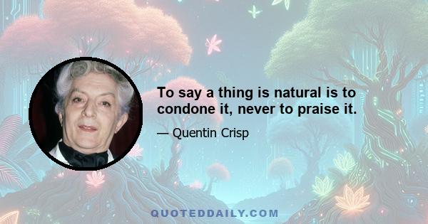 To say a thing is natural is to condone it, never to praise it.