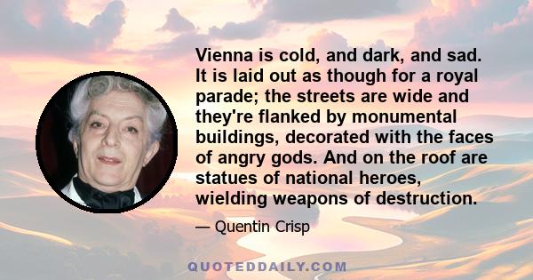 Vienna is cold, and dark, and sad. It is laid out as though for a royal parade; the streets are wide and they're flanked by monumental buildings, decorated with the faces of angry gods. And on the roof are statues of