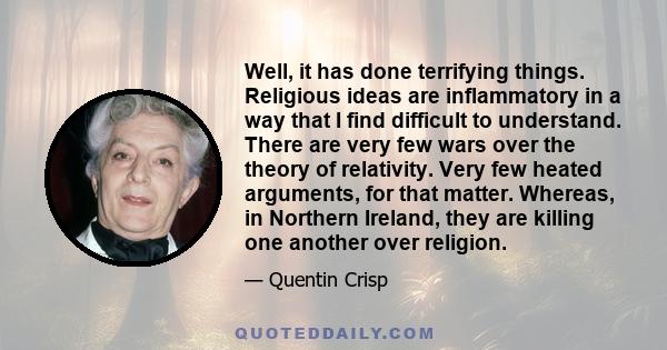 Well, it has done terrifying things. Religious ideas are inflammatory in a way that I find difficult to understand. There are very few wars over the theory of relativity. Very few heated arguments, for that matter.