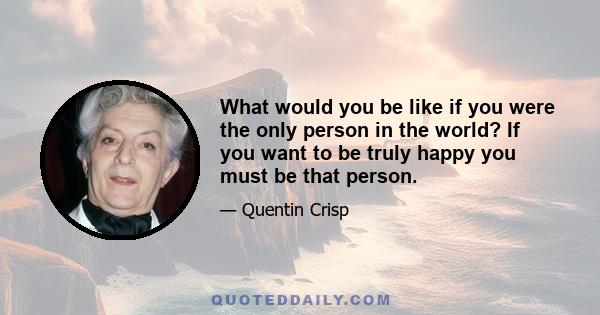 What would you be like if you were the only person in the world? If you want to be truly happy you must be that person.