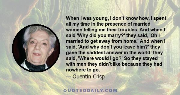 When I was young, I don't know how, I spent all my time in the presence of married women telling me their troubles. And when I said 'Why did you marry?' they said, 'Oh I married to get away from home.' And when I said,