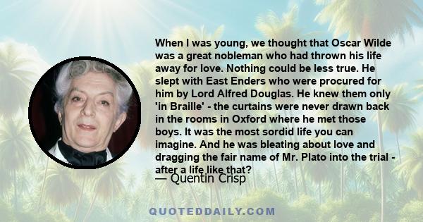 When I was young, we thought that Oscar Wilde was a great nobleman who had thrown his life away for love. Nothing could be less true. He slept with East Enders who were procured for him by Lord Alfred Douglas. He knew