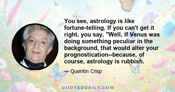 You see, astrology is like fortune-telling. If you can't get it right, you say, Well, if Venus was doing something peculiar in the background, that would alter your prognostication--because, of course, astrology is