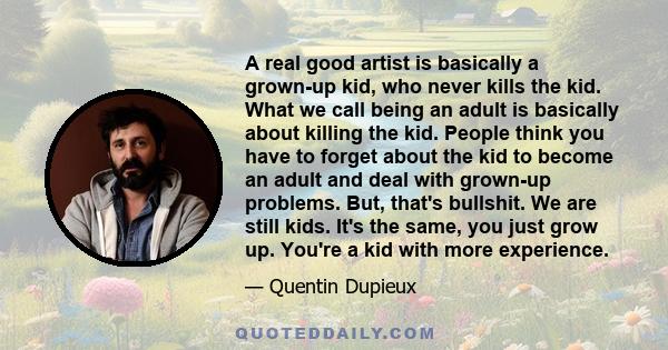 A real good artist is basically a grown-up kid, who never kills the kid. What we call being an adult is basically about killing the kid. People think you have to forget about the kid to become an adult and deal with