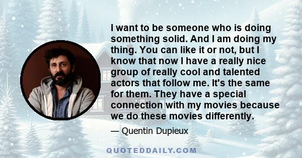 I want to be someone who is doing something solid. And I am doing my thing. You can like it or not, but I know that now I have a really nice group of really cool and talented actors that follow me. It's the same for