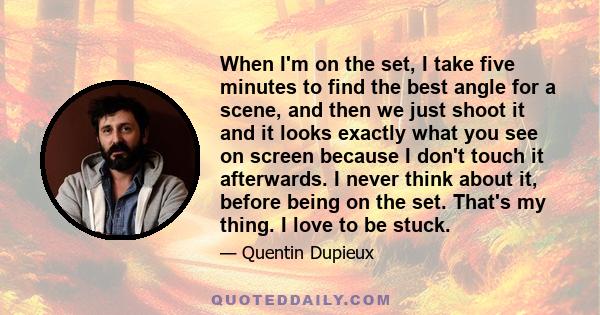 When I'm on the set, I take five minutes to find the best angle for a scene, and then we just shoot it and it looks exactly what you see on screen because I don't touch it afterwards. I never think about it, before