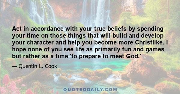 Act in accordance with your true beliefs by spending your time on those things that will build and develop your character and help you become more Christlike. I hope none of you see life as primarily fun and games but