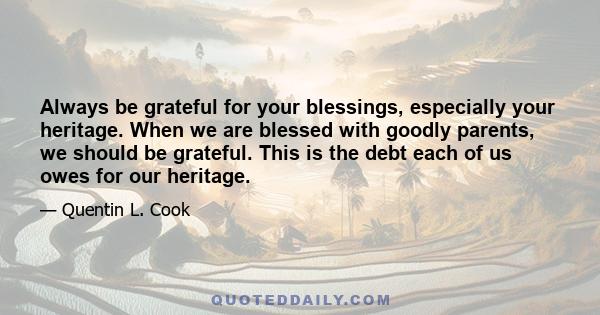 Always be grateful for your blessings, especially your heritage. When we are blessed with goodly parents, we should be grateful. This is the debt each of us owes for our heritage.