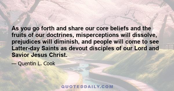 As you go forth and share our core beliefs and the fruits of our doctrines, misperceptions will dissolve, prejudices will diminish, and people will come to see Latter-day Saints as devout disciples of our Lord and