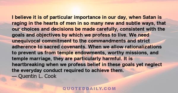 I believe it is of particular importance in our day, when Satan is raging in the hearts of men in so many new and subtle ways, that our choices and decisions be made carefully, consistent with the goals and objectives