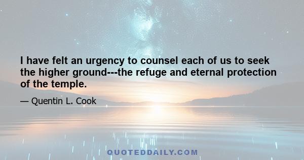 I have felt an urgency to counsel each of us to seek the higher ground---the refuge and eternal protection of the temple.