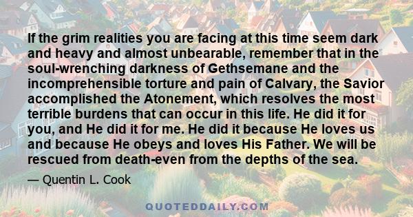 If the grim realities you are facing at this time seem dark and heavy and almost unbearable, remember that in the soul-wrenching darkness of Gethsemane and the incomprehensible torture and pain of Calvary, the Savior