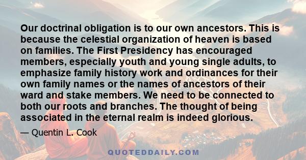 Our doctrinal obligation is to our own ancestors. This is because the celestial organization of heaven is based on families. The First Presidency has encouraged members, especially youth and young single adults, to