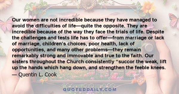 Our women are not incredible because they have managed to avoid the difficulties of life—quite the opposite. They are incredible because of the way they face the trials of life. Despite the challenges and tests life has 