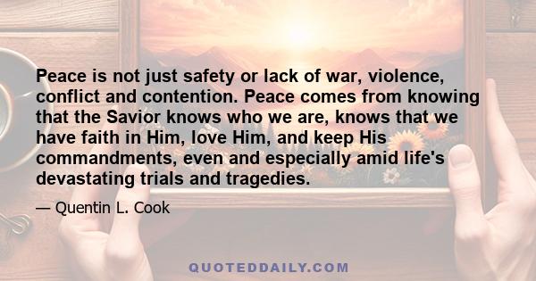 Peace is not just safety or lack of war, violence, conflict and contention. Peace comes from knowing that the Savior knows who we are, knows that we have faith in Him, love Him, and keep His commandments, even and