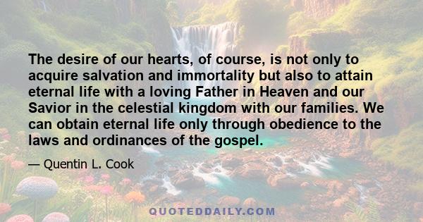 The desire of our hearts, of course, is not only to acquire salvation and immortality but also to attain eternal life with a loving Father in Heaven and our Savior in the celestial kingdom with our families. We can