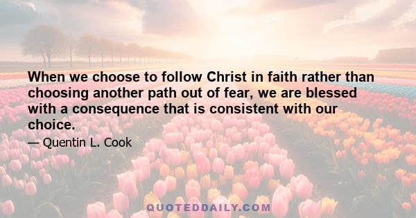 When we choose to follow Christ in faith rather than choosing another path out of fear, we are blessed with a consequence that is consistent with our choice.