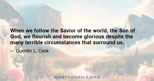 When we follow the Savior of the world, the Son of God, we flourish and become glorious despite the many terrible circumstances that surround us.