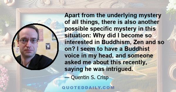 Apart from the underlying mystery of all things, there is also another possible specific mystery in this situation: Why did I become so interested in Buddhism, Zen and so on? I seem to have a Buddhist voice in my head,