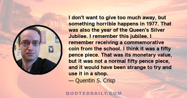 I don't want to give too much away, but something horrible happens in 1977. That was also the year of the Queen's Silver Jubilee. I remember this jubilee. I remember receiving a commemorative coin from the school. I