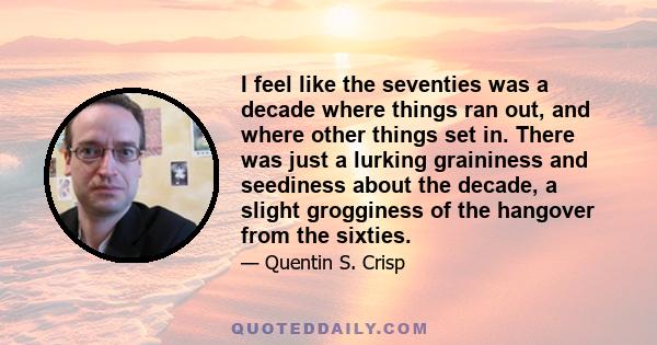 I feel like the seventies was a decade where things ran out, and where other things set in. There was just a lurking graininess and seediness about the decade, a slight grogginess of the hangover from the sixties.